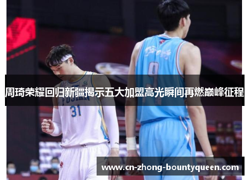 周琦荣耀回归新疆揭示五大加盟高光瞬间再燃巅峰征程