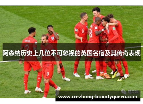 阿森纳历史上几位不可忽视的英国名宿及其传奇表现 阿森纳历史上几位不可忽视的英国名宿及其传奇表现