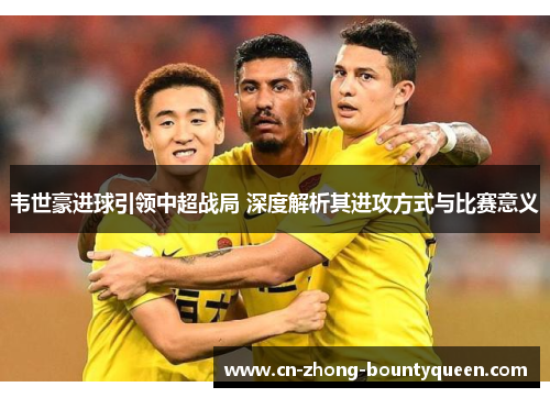 韦世豪进球引领中超战局 深度解析其进攻方式与比赛意义 韦世豪进球引领中超战局 深度解析其进攻方式与比赛意义