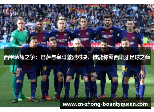 西甲荣耀之争：巴萨与皇马激烈对决，谁能称霸西班牙足球之巅