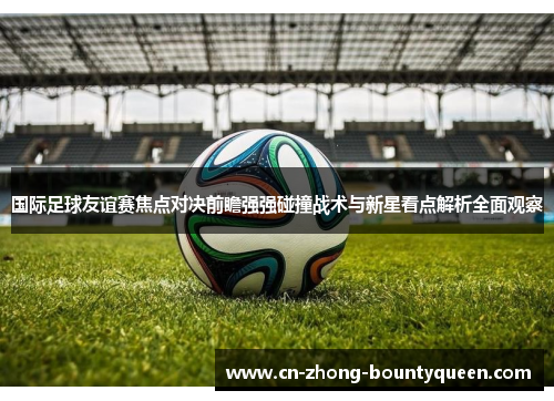 国际足球友谊赛焦点对决前瞻强强碰撞战术与新星看点解析全面观察 国际足球友谊赛焦点对决前瞻强强碰撞战术与新星看点解析全面观察