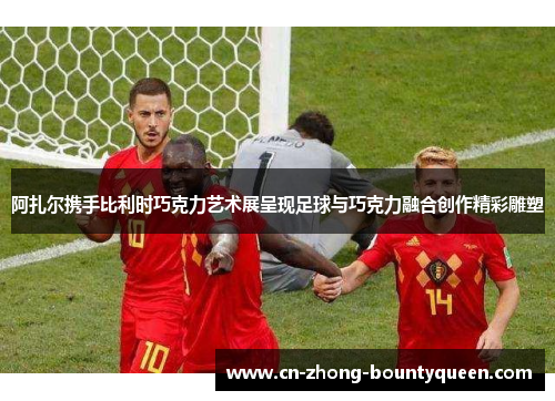 阿扎尔携手比利时巧克力艺术展呈现足球与巧克力融合创作精彩雕塑