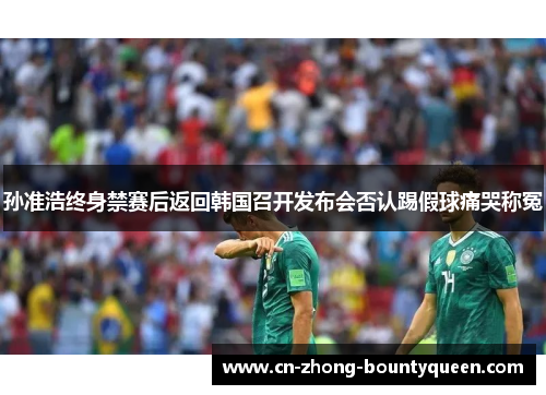 孙准浩终身禁赛后返回韩国召开发布会否认踢假球痛哭称冤 孙准浩终身禁赛后返回韩国召开发布会否认踢假球痛哭称冤