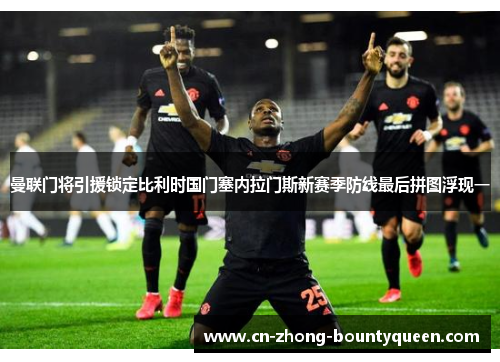 曼联门将引援锁定比利时国门塞内拉门斯新赛季防线最后拼图浮现一