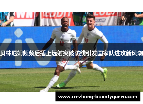 贝林厄姆频频后插上远射突破防线引发国家队进攻新风潮 贝林厄姆频频后插上远射突破防线引发国家队进攻新风潮