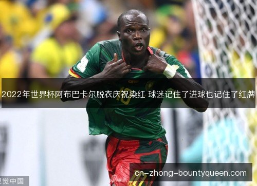2022年世界杯阿布巴卡尔脱衣庆祝染红 球迷记住了进球也记住了红牌